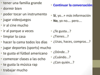 • tener una familia grande
• dormir bien
• poder tocar un instrumento
• jugar videojuegos
• ir al cine mucho
• ir al parque a veces
• limpiar la casa
• hacer la cama todos los días
• jugar deportes (sports) mucho
• te gusta el fútbol americano
• comenzar clases a las ocho
• te gusta la música rap
• trabajar mucho
• Continuar la conversación:
• Sí, yo…+ más información
• No, yo no…. pero….
• ¿Te gusta...?
• ¿Tienes...?
• ¿Usas, haces, compras...?
• ¿Dónde...?
• ¿Cuándo...?
• ¿Con quién...?
 