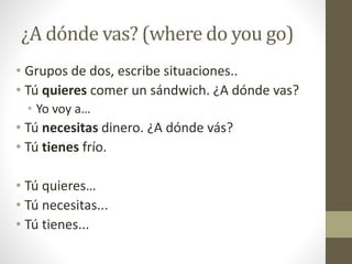 ¿A dónde vas? (where do you go)
• Grupos de dos, escribe situaciones..
• Tú quieres comer un sándwich. ¿A dónde vas?
• Yo voy a…
• Tú necesitas dinero. ¿A dónde vás?
• Tú tienes frío.
• Tú quieres…
• Tú necesitas...
• Tú tienes...
 