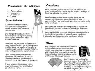 Vocabulario 16. Aficiones Espectadores Creadores Otros Creadores En mi caso la mayoría de mis aficiones son creativas, me gusta hacer ganchillo, o punto, o punto de cruz... trabajar el barro o la pasta de sal, pintar... Las aficiones creativas requieren más tiempo, porque suponen una preparación, y además requieren unos conocimientos, y una creatividad, que hacen que mucha gente no las practique. Lo mejor que tienen es que sirven para hacer regalos muy personales y bastante económicos para amigos, familiares... Entre las aficiones “creativas” podríamos también contar la jardinería, ya que cuidar de un jardín, regar las plantas, abonarlas, etc. Requiere una formación y un talento. Otros Hay otra gente que prefiere dedicarse a la lectura. Los libros son un refugio para olvidar los problemas y las historias de la vida refugiándose en otras historias y dan la posibilidad de imaginar una buena parte, a diferencia del cine, por ejemplo. Hay otra gente que prefiere los juegos de mesa, o de sociedad como las cartas, al trivial o a juegos como el trivial, el tabú, el pictionary, el monopoly, el risk, el parchís, el juego de la oca, el ajedrez, etc. Espectadores Una afición muy extendida en España es el toreo, aunque hay gente que lo considera una crueldad. Lo normal para los aficionados al toreo (como para los aficionados al fútbol) no es ser protagonistas sino espectadores. Otras cosas que se suelen ver como espectador son el teatro o el cine, los conciertos de música (ya sea clásica o moderna), y otro tipo de espectáculos varios. Ir a ver un espectáculo requiere poca preparación, puesto que la actitud del espectador es pasiva. El tiempo libre es aquél que no dedicamos a nuestra actividad normal, lo que no significa que no hagamos nada. En el tiempo libre cada uno intenta hacer las cosas que le gustan, como hacer deporte o dedicarse a sus aficiones favoritas. 