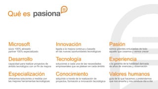 Qué es

Microsoft

Innovación

Pasión

socio 100% alineado
partner 100% especializado

ligada a la mejora continua y basada
en las nuevas oportunidades tecnológicas

somos grandes entusiastas de todo
aquello que creamos y vemos crecer

Desarrollo

Tecnología

Experiencia

capacidad para realizar proyectos de
ámbito tecnológico con un fin de mejora

soluciones a cada una de las necesidades
empresariales que se platean en cada ámbito

o la garantía de la habilidad derivada
de años de vivencias y observación

Especialización

Conocimiento

Valores humanos

ofrecemos soluciones a medida con
las mejores herramientas tecnológicas

adquirido a través de la realización de
proyectos, formación e innovación tecnológica

guía de lo que hacemos y pretendemos
que nos enseña y nos conduce día a día

 