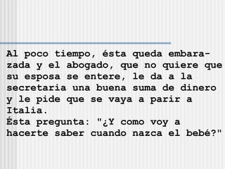Al poco tiempo, ésta queda embara- zada y el abogado, que no quiere que su esposa se entere, le da a la  secretaria una buena suma de dinero y le pide que se vaya a parir a  Italia. Ésta pregunta: &quot;¿Y como voy a  hacerte saber cuando nazca el bebé?&quot; 