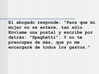 El abogado responde: &quot;Para que mi mujer no se entere, tan sólo  Envíame una postal y escribe por  detrás: &quot;Spaghetti&quot;. Y no te  preocupes de más, que yo me  encargaré de todos los gastos.&quot; 