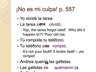 ¡No es mi culpa! p. 557
 Yo olvidé la tarea.
 La tarea se olvidó.
◦ Yep, the tarea forgot istelf. Who did it
happen to?? Poor old me.
 Tú rompiste tu teléfono.
 Tu teléfono se rompió.
◦ It’s not your fault!! It broke itself – ¡se
rompió!
 Andrea quemó las galletas.
 Las galletas se quemaron (a
me
te
le
 