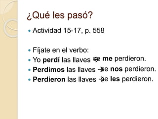 ¿Qué les pasó?
 Actividad 15-17, p. 558
 Fíjate en el verbo:
 Yo perdí las llaves 
 Perdimos las llaves 
 Perdieron las llaves 
se me perdieron.
se nos perdieron.
se les perdieron.
 