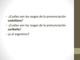• ¿Cuáles son los rasgos de la pronunciación
castellana?
• ¿Cuáles son los rasgos de la pronunciación
caribeña?
• ¿y el argentino?
 