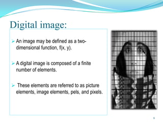 Digital image:
 An image may be defined as a two-
  dimensional function, f(x, y).

 A digital image is composed of a finite
  number of elements.

 These elements are referred to as picture
  elements, image elements, pels, and pixels.



                                                6
 
