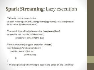 Spark Streaming: Lazy execution
//Allocate resources on cluster
val conf = new SparkConf().setAppName(appName).setMaster(master)
val sc = new SparkContext(conf)
//Lazy definition of logical processing (transformations)
val textFile = sc.textFile("README.md")
.filter(line=> {line.length> 10})
//foreachPartition() triggers execution (actions)
textFile.foreachPartition(partition=> {
partition.foreach(line => {
println(line)
})
})
• Use rdd.persist() when multiple actions are called on the same RDD
 