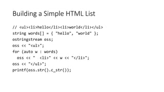 Building a Simple HTML List
// <ul><li>hello</li><li>world</li></ul>
string words[] = { "hello", "world" };
ostringstream oss;
oss << "<ul>";
for (auto w : words)
oss << " <li>" << w << "</li>";
oss << "</ul>";
printf(oss.str().c_str());
 