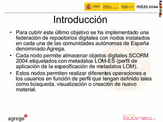 Introducción Para cubrir este último objetivo se ha implementado una federación de repositorios digitales con nodos instalados en cada una de las comunidades autónomas de España denominado Agrega. Cada nodo permite almacenar objetos digitales SCORM 2004 etiquetados con metadatos LOM-ES (perfil de aplicación de la especificación de metadatos LOM).  Estos nodos permiten realizar diferentes operaciones a los usuarios en función de perfil que tengan definido tales como búsqueda, visualización o creación de nuevo material.  