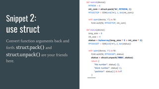 Snippet 2:
use struct
Convert function arguments back and
forth. struct.pack() and
struct.unpack() are your friends
here.
def rewind(device):
MTREW = 6
mt_com = struct.pack('hi', MTREW, 1)
MTIOCTOP = IOW(ord('m'), 1, len(mt_com))
with open(device, 'r') as fd:
fcntl.ioctl(fd, MTIOCTOP, mt_com)
def status(device):
long_size = 8
int_size = 4
status = bytearray(long_size * 5 + int_size * 2)
MTIOCGET = IOR(ord('m'), 2, len(status))
with open(device, 'r') as fd:
fcntl.ioctl(fd, MTIOCGET, status)
status = struct.unpack('lllllii', status)
return {
"file number": status[-2],
"block number": status[-1],
"partition": status[1] & 0xff
}
 