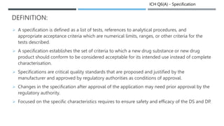 ICH Q6(A) - Specification
DEFINITION:
 A specification is defined as a list of tests, references to analytical procedures, and
appropriate acceptance criteria which are numerical limits, ranges, or other criteria for the
tests described.
 A specification establishes the set of criteria to which a new drug substance or new drug
product should conform to be considered acceptable for its intended use instead of complete
characterisation.
 Specifications are critical quality standards that are proposed and justified by the
manufacturer and approved by regulatory authorities as conditions of approval.
 Changes in the specification after approval of the application may need prior approval by the
regulatory authority.
 Focused on the specific characteristics requires to ensure safety and efficacy of the DS and DP.
 