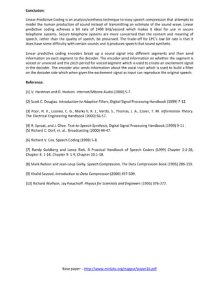 Base paper: - http://www.mirlabs.org/nagpur/paper16.pdf
Conclusion:
Linear Predictive Coding is an analysis/synthesis technique to lossy speech compression that attempts to
model the human production of sound instead of transmitting an estimate of the sound wave. Linear
predictive coding achieves a bit rate of 2400 bits/second which makes it ideal for use in secure
telephone systems. Secure telephone systems are more concerned that the content and meaning of
speech, rather than the quality of speech, be preserved. The trade-off for LPC’s low bit rate is that it
does have some difficulty with certain sounds and it produces speech that sound synthetic.
Linear predictive coding encoders break up a sound signal into different segments and then send
information on each segment to the decoder. The encoder send information on whether the segment is
voiced or unvoiced and the pitch period for voiced segment which is used to create an excitement signal
in the decoder. The encoder also sends information about the vocal tract which is used to build a filter
on the decoder side which when given the excitement signal as input can reproduce the original speech.
Reference:
[1] V. Hardman and O. Hodson. Internet/Mbone Audio (2000) 5-7.
[2] Scott C. Douglas. Introduction to Adaptive Filters, Digital Signal Processing Handbook (1999) 7-12.
[3] Poor, H. V., Looney, C. G., Marks II, R. J., Verdú, S., Thomas, J. A., Cover, T. M. Information Theory.
The Electrical Engineering Handbook (2000) 56-57.
[4] R. Sproat, and J. Olive. Text-to-Speech Synthesis, Digital Signal Processing Handbook (1999) 9-11 .
[5] Richard C. Dorf, et. al.. Broadcasting (2000) 44-47.
[6] Richard V. Cox. Speech Coding (1999) 5-8.
[7] Randy Goldberg and Lance Riek. A Practical Handbook of Speech Coders (1999) Chapter 2:1-28,
Chapter 4: 1-14, Chapter 9: 1-9, Chapter 10:1-18.
[8] Mark Nelson and Jean-Loup Gailly. Speech Compression, The Data Compression Book (1995) 289-319.
[9] Khalid Sayood. Introduction to Data Compression (2000) 497-509.
[10] Richard Wolfson, Jay Pasachoff. Physics for Scientists and Engineers (1995) 376-377.
 
