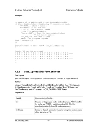 C Library Reference Version 6.50                                                              Programmer’s Guide


Example


// example of the waiting call of acsc_LoadDataToController
if (!acsc_LoadDataToController(Handle, // communication handle
     ACSC_NONE, // standard variable
     "UserArray", // variable name
      0, 99, // first dimension indexes
      -1,-1, // no second dimension
       "UserArr.TXT", // Text file name contained values
                     // that must be written
      ACSC_INT_TYPE, //decimal integers
       FALSE, //no Transpose required
NULL // waiting call
))
{
printf("transaction error: %dn", acsc_GetLastError());
}

UserArr.TXT     has   this structure:
0 1 2 3 4 5     6 7   8 9 0 1 2 3 4 5     6   7   8   9   0   1   2   3   4   5   6   7   8   9   ……………
0 1 2 3 4 5     6 7   8 9 0 1 2 3 4 5     6   7   8   9   0   1   2   3   4   5   6   7   8   9   ……………
0 1 2 3 4 5     6 7   8 9 0 1 2 3 4 5     6   7   8   9   0   1   2   3   4   5   6   7   8   9   ……………
0 1 2 3 4 5     6 7   8 9 0 1 2 3 4 5     6   7   8   9   0   1   2   3   4   5   6   7   8   9   ……………
…
…




4.5.2        acsc_UploadDataFromController
Description
This function writes value(s) from the SPiiPlus controller (variable or file) to a text file.
Syntax
int acsc_UploadDataFromController(HANDLE Handle, int Src, char * SrcName, int
SrcNumFormat, int From1, int To1, int From2, int To2, char* DestFileName, char*
DestNumFormat, bool bTranspose, ACSC_WAITBLOCK* Wait)
Arguments

 Handle                      Communication handle.

 Src                         Number of the program buffer for local variable, ACSC_NONE
                             for global and ASCPL+ variables, and ACSC_FILE for
                             downloading directly from file on flash memory.

 SrcName                     Pointer to the null-terminated character string that contains name
                             of the Variable or File.



31 January 2009                                   87                                           C Library Functions
 