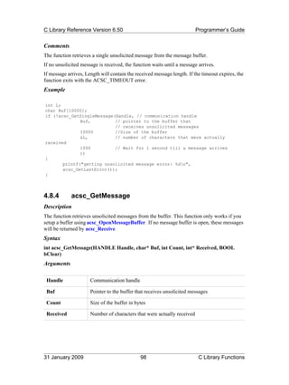 C Library Reference Version 6.50                                         Programmer’s Guide


Comments
The function retrieves a single unsolicited message from the message buffer.
If no unsolicited message is received, the function waits until a message arrives.
If message arrives, Length will contain the received message length. If the timeout expires, the
function exits with the ACSC_TIMEOUT error.
Example

int L;
char Buf[10000];
if (!acsc_GetSingleMessage(Handle, // communication handle
              Buf,         // pointer to the buffer that
                           // receives unsolicited messages
              10000        //Size of the buffer
              &L,          // number of characters that were actually
received
              1000         // Wait for 1 second till a message arrives
              ))
{
       printf("getting unsolicited message error: %dn",
       acsc_GetLastError());
}



4.8.4        acsc_GetMessage
Description
The function retrieves unsolicited messages from the buffer. This function only works if you
setup a buffer using acsc_OpenMessageBuffer. If no message buffer is open, these messages
will be returned by acsc_Receive.
Syntax
int acsc_GetMessage(HANDLE Handle, char* Buf, int Count, int* Received, BOOL
bClear)
Arguments

 Handle               Communication handle

 Buf                  Pointer to the buffer that receives unsolicited messages

 Count                Size of the buffer in bytes

 Received             Number of characters that were actually received




31 January 2009                               98                          C Library Functions
 
