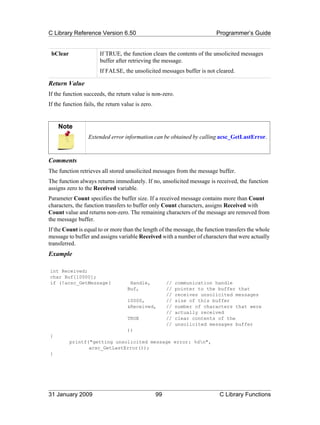 C Library Reference Version 6.50                                           Programmer’s Guide


 bClear                If TRUE, the function clears the contents of the unsolicited messages
                       buffer after retrieving the message.
                       If FALSE, the unsolicited messages buffer is not cleared.

Return Value
If the function succeeds, the return value is non-zero.
If the function fails, the return value is zero.


    Note
                  Extended error information can be obtained by calling acsc_GetLastError.



Comments
The function retrieves all stored unsolicited messages from the message buffer.
The function always returns immediately. If no, unsolicited message is received, the function
assigns zero to the Received variable.
Parameter Count specifies the buffer size. If a received message contains more than Count
characters, the function transfers to buffer only Count characters, assigns Received with
Count value and returns non-zero. The remaining characters of the message are removed from
the message buffer.
If the Count is equal to or more than the length of the message, the function transfers the whole
message to buffer and assigns variable Received with a number of characters that were actually
transferred.
Example

int Received;
char Buf[10000];
if (!acsc_GetMessage(                Handle,            //   communication handle
                                    Buf,                //   pointer to the buffer that
                                                        //   receives unsolicited messages
                                    10000,              //   size of this buffer
                                    &Received,          //   number of characters that were
                                                        //   actually received
                                    TRUE                //   clear contents of the
                                                        //   unsolicited messages buffer
                                    ))
{
          printf("getting unsolicited message error: %dn",
                 acsc_GetLastError());
}




31 January 2009                                    99                       C Library Functions
 