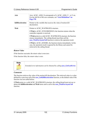 C Library Reference Version 6.50                                          Programmer’s Guide


 Axis                    Axis: ACSC_AXIS_X corresponds to X, ACSC_AXIS_Y – to Y etc.
                         For the full list of the axis constants, see “Axis Definitions” on
                         Page 378.

 KillDeceleration        Pointer to the variable that receives the value of motion kill
                         deceleration.

 Wait                    Pointer to ACSC_WAITBLOCK structure.
                         If Wait is ACSC_SYNCHRONOUS, the function returns when the
                         controller response is received.
                         If Wait points to a valid ACSC_WAITBLOCK structure, the function
                         returns immediately. The calling thread must then call the
                         acsc_WaitForAsyncCall function to retrieve the operation result.
                         If Wait is ACSC_IGNORE, the function returns immediately. In this
                         case, the operation result is ignored by the library and cannot be
                         retrieved to the calling thread.

Return Value
If the function succeeds, the return value is non-zero.
If the function fails, the return value is zero.


    Note
                  Extended error information can be obtained by calling acsc_GetLastError.



Comments
The function retrieves the value of the motion kill deceleration. The retrieved value is a value
defined by a previous call of the acsc_SetKillDeceleration function, or the default value if the
function was not called before.
If Wait points to a valid ACSC_WAITBLOCK structure, the calling thread must not use or
delete the KillDeceleration and Wait items until a call to the acsc_WaitForAsyncCall
function.




31 January 2009                                    122                      C Library Functions
 