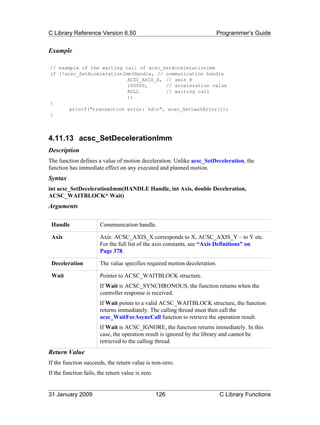 C Library Reference Version 6.50                                       Programmer’s Guide


Example

// example of the waiting call of acsc_SetAccelerationImm
if (!acsc_SetAccelerationImm(Handle, // communication handle
                           ACSC_AXIS_X, // axis X
                           100000,      // acceleration value
                           NULL         // waiting call
                           ))
{
       printf("transaction error: %dn", acsc_GetLastError());
}



4.11.13 acsc_SetDecelerationImm
Description
The function defines a value of motion deceleration. Unlike acsc_SetDeceleration, the
function has immediate effect on any executed and planned motion.
Syntax
int acsc_SetDecelerationImm(HANDLE Handle, int Axis, double Deceleration,
ACSC_WAITBLOCK* Wait)
Arguments

 Handle                Communication handle.

 Axis                  Axis: ACSC_AXIS_X corresponds to X, ACSC_AXIS_Y – to Y etc.
                       For the full list of the axis constants, see “Axis Definitions” on
                       Page 378.

 Deceleration          The value specifies required motion deceleration.

 Wait                  Pointer to ACSC_WAITBLOCK structure.
                       If Wait is ACSC_SYNCHRONOUS, the function returns when the
                       controller response is received.
                       If Wait points to a valid ACSC_WAITBLOCK structure, the function
                       returns immediately. The calling thread must then call the
                       acsc_WaitForAsyncCall function to retrieve the operation result.
                       If Wait is ACSC_IGNORE, the function returns immediately. In this
                       case, the operation result is ignored by the library and cannot be
                       retrieved to the calling thread.
Return Value
If the function succeeds, the return value is non-zero.
If the function fails, the return value is zero.


31 January 2009                                    126                     C Library Functions
 