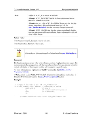 C Library Reference Version 6.50                                           Programmer’s Guide


 Wait                  Pointer to ACSC_WAITBLOCK structure.
                       If Wait is ACSC_SYNCHRONOUS, the function returns when the
                       controller response is received.
                       If Wait points to a valid ACSC_WAITBLOCK structure, the function
                       returns immediately. The calling thread must then call the
                       acsc_WaitForAsyncCall function to retrieve the operation result.
                       If Wait is ACSC_IGNORE, the function returns immediately. In this
                       case, the operation result is ignored by the library and cannot be retrieved
                       to the calling thread.

Return Value
If the function succeeds, the return value is non-zero.
If the function fails, the return value is zero.


    Note
                  Extended error information can be obtained by calling acsc_GetLastError.



Comments
The function assigns a current value to the reference position. No physical motion occurs. The
motor remains in the same position; only the internal controller offsets are adjusted so that the
periodic calculation of the reference position will provide the required results.
For more information see explanation of the SET command in the SPiiPlus ACSPL+
Programmer’s Guide.
If Wait points to a valid ACSC_WAITBLOCK structure, the calling thread must not use or
delete the Wait item until a call to the acsc_WaitForAsyncCall function.
Example

// example of the waiting call of acsc_SetRPosition
if (!acsc_SetRPosition( Handle, // communication handle
              ACSC_AXIS_X,        // axis X
              0,                  // required reference position
              NULL                // waiting call
              ))
{
       printf("transaction error: %dn", acsc_GetLastError());




31 January 2009                                    134                       C Library Functions
 