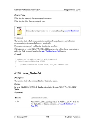 C Library Reference Version 6.50                                        Programmer’s Guide


Return Value
If the function succeeds, the return value is non-zero.
If the function fails, the return value is zero.


    Note
                  Extended error information can be obtained by calling acsc_GetLastError.



Comments
The function shuts off all motors. After the shutting off none of motors can follow the
corresponding, reference and all motors remain idle.
If no motors are currently enabled, the function has no effect.
If Wait points to a valid ACSC_WAITBLOCK structure, the calling thread must not use or
delete the Wait item until a call to the acsc_WaitForAsyncCall function.
Example

// example of the waiting call of acsc_DisableAll
if (!acsc_DisableAll(Handle, NULL))
{
       printf("transaction error: %dn", acsc_GetLastError());
}



4.12.6        acsc_DisableExt
Description
The function shuts off a motor and defines the disable reason.
Syntax
int acsc_DisableExt(HANDLE Handle, int Axis,int Reason, ACSC_WAITBLOCK*
Wait)
Arguments

 Handle                  Communication handle.

 Axis                    Axis: ACSC_AXIS_X corresponds to X, ACSC_AXIS_Y – to Y etc.
                         For the full list of the axis constants, see “Axis Definitions” on
                         Page 378.




31 January 2009                                    145                   C Library Functions
 