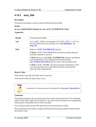 C Library Reference Version 6.50                                        Programmer’s Guide


4.13.3        acsc_Halt
Description
The function terminates a motion using the full deceleration profile.
Syntax
int acsc_Halt(HANDLE Handle, int Axis, ACSC_WAITBLOCK* Wait)
Arguments

 Handle                Communication handle.

 Axis                  Axis: ACSC_AXIS_X corresponds to X, ACSC_AXIS_Y – to Y etc.
                       For the full list of the axis constants, see “Axis Definitions” on
                       Page 378.

 Wait                  Pointer to ACSC_WAITBLOCK structure.
                       If Wait is ACSC_SYNCHRONOUS, the function returns when the
                       controller response is received.
                       If Wait points to a valid ACSC_WAITBLOCK structure, the function
                       returns immediately. The calling thread must then call the
                       acsc_WaitForAsyncCall function to retrieve the operation result.
                       If Wait is ACSC_IGNORE, the function returns immediately. In this
                       case, the operation result is ignored by the library and cannot be
                       retrieved to the calling thread.
Return Value
If the function succeeds, the return value is non-zero.
If the function fails, the return value is zero.


    Note
                  Extended error information can be obtained by calling acsc_GetLastError.



Comments
The function terminates the executed motion that involves the specified axis. The terminated
motion can be either single-axis or multi-axis. Any other motion waiting in the corresponding
motion queue is discarded and will not be executed.
If no executed motion involves the specified axis, the function has no effect.
The terminated motion finishes using the full third-order deceleration profile and the motion
deceleration value.



31 January 2009                                    156                    C Library Functions
 