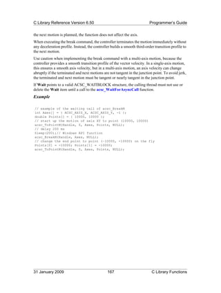 C Library Reference Version 6.50                                           Programmer’s Guide

the next motion is planned, the function does not affect the axis.
When executing the break command, the controller terminates the motion immediately without
any deceleration profile. Instead, the controller builds a smooth third-order transition profile to
the next motion.
Use caution when implementing the break command with a multi-axis motion, because the
controller provides a smooth transition profile of the vector velocity. In a single-axis motion,
this ensures a smooth axis velocity, but in a multi-axis motion, an axis velocity can change
abruptly if the terminated and next motions are not tangent in the junction point. To avoid jerk,
the terminated and next motion must be tangent or nearly tangent in the junction point.
If Wait points to a valid ACSC_WAITBLOCK structure, the calling thread must not use or
delete the Wait item until a call to the acsc_WaitForAsyncCall function.
Example

// example of the waiting call of acsc_BreakM
int Axes[] = { ACSC_AXIS_X, ACSC_AXIS_Y, -1 };
double Points[] = { 10000, 10000 };
// start up the motion of axis XY to point (10000, 10000)
acsc_ToPointM(Handle, 0, Axes, Points, NULL);
// delay 200 ms
Sleep(200);// Windows API function
acsc_BreakM(Handle, Axes, NULL);
// change the end point to point (–10000, -10000) on the fly
Points[0] = -10000; Points[1] = -10000;
acsc_ToPointM(Handle, 0, Axes, Points, NULL);




31 January 2009                                167                          C Library Functions
 