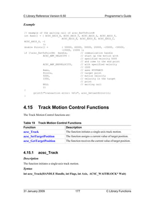 C Library Reference Version 6.50                                         Programmer’s Guide


Example

// example of the waiting call of acsc_ExtToPointM
int Axes[] = { ACSC_AXIS_X, ACSC_AXIS_Y, ACSC_AXIS_Z, ACSC_AXIS_T,
                           ACSC_AXIS_A, ACSC_AXIS_B, ACSC_AXIS_C,
ACSC_AXIS_D, -1
              };
double Points[] =          { 50000, 60000, 30000, 20000, -20000, -50000,
                           -15000, 15000 };
if (!acsc_ExtToPointM( Handle,          // communication handle
              ACSC_AMF_VELOCITY |       // start up the motion with
                                        // specified velocity 5000
                                        // and come to the end point
              ACSC_AMF_ENDVELOCITY,     // with specified velocity
                                        // 1000
              Axes,                     // axes XYZTABCD
              Points,                   // target point
              5000,                     // motion velocity
              1000,                     // velocity in the target
                                        // point
              NULL                      // waiting call
              ))
{
       printf("transaction error: %dn", acsc_GetLastError());
}




4.15         Track Motion Control Functions
The Track Motion Control functions are:

Table 19     Track Motion Control Functions
Function                              Description
acsc_Track                            The function initiates a single-axis track motion.
acsc_SetTargetPosition                The function assigns a current value of target position.
acsc_GetTargetPosition                The function receives the current value of target position.



4.15.1       acsc_Track
Description
The function initiates a single-axis track motion.
Syntax
int acsc_Track(HANDLE Handle, int Flags, int Axis, ACSC_WAITBLOCK* Wait)




31 January 2009                               177                         C Library Functions
 