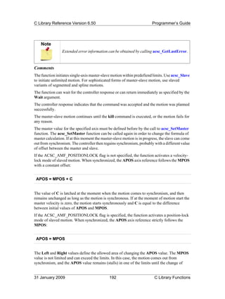 C Library Reference Version 6.50                                        Programmer’s Guide




    Note
                 Extended error information can be obtained by calling acsc_GetLastError.



Comments
The function initiates single-axis master-slave motion within predefiend limits. Use acsc_Slave
to initiate unlimited motion. For sophisticated forms of master-slave motion, use slaved
variants of segmented and spline motions.
The function can wait for the controller response or can return immediately as specified by the
Wait argument.
The controller response indicates that the command was accepted and the motion was planned
successfully.
The master-slave motion continues until the kill command is executed, or the motion fails for
any reason.
The master value for the specified axis must be defined before by the call to acsc_SetMaster
function. The acsc_SetMaster function can be called again in order to change the formula of
master calculation. If at this moment the master-slave motion is in progress, the slave can come
out from synchronism. The controller then regains synchronism, probably with a different value
of offset between the master and slave.
If the ACSC_AMF_POSITIONLOCK flag is not specified, the function activates a velocity-
lock mode of slaved motion. When synchronized, the APOS axis reference follows the MPOS
with a constant offset:


 APOS = MPOS + C


The value of C is latched at the moment when the motion comes to synchronism, and then
remains unchanged as long as the motion is synchronous. If at the moment of motion start the
master velocity is zero, the motion starts synchronously and C is equal to the difference
between initial values of APOS and MPOS.
If the ACSC_AMF_POSITIONLOCK flag is specified, the function activates a position-lock
mode of slaved motion. When synchronized, the APOS axis reference strictly follows the
MPOS:


 APOS = MPOS


The Left and Right values define the allowed area of changing the APOS value. The MPOS
value is not limited and can exceed the limits. In this case, the motion comes out from
synchronism, and the APOS value remains (stalls) in one of the limits until the change of


31 January 2009                               192                         C Library Functions
 