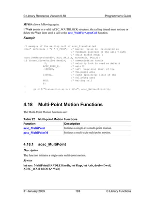 C Library Reference Version 6.50                                        Programmer’s Guide

MPOS allows following again.
If Wait points to a valid ACSC_WAITBLOCK structure, the calling thread must not use or
delete the Wait item until a call to the acsc_WaitForAsyncCall function.
Example

// example of the waiting call of acsc_SlaveStalled
char* szFormula = "2 * Y_FPOS"; // master value is calculated as
                                  // feedback position of the axis Y with
                                  // scale factor equal 2
acsc_SetMaster(Handle, ACSC_AXIS_X, szFormula, NULL));
if (!acsc_SlaveStalled(Handle,    // communication handle
               0,                 // velocity lock is used as default
              ACSC_AXIS_X,        // axis X
              -100000,            // left (negative) limit of the
                                  // following area
              100000,             // right (positive) limit of the
                                  // following area
              NULL                // waiting call
              ))
{
       printf("transaction error: %dn", acsc_GetLastError());
}




4.18         Multi-Point Motion Functions
The Multi-Point Motion functions are:

Table 22     Multi-point Motion Functions
Function                            Description
acsc_MultiPoint                     Initiates a single-axis multi-point motion.
acsc_MultiPointM                    Initiates a multi-axis multi-point motion.



4.18.1       acsc_MultiPoint
Description
The function initiates a single-axis multi-point motion.
Syntax
int acsc_MultiPoint(HANDLE Handle, int Flags, int Axis, double Dwell,
ACSC_WAITBLOCK* Wait)




31 January 2009                               193                         C Library Functions
 