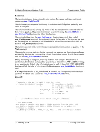 C Library Reference Version 6.50                                          Programmer’s Guide


Comments
The function initiates a single-axis multi-point motion. To execute multi-axis multi-point
motion, use acsc_MultiPointM.
The motion executes sequential positioning to each of the specified points, optionally with
dwell in each point.
The function itself does not specify any point, so that the created motion starts only after the
first point is specified. The points of motion are specified by using the acsc_AddPoint or
acsc_ExtAddPoint functions that follow this function.
The motion finishes when the acsc_EndSequence function is executed. If the call of
acsc_EndSequence is omitted, the motion will stop at the last point of the sequence and wait
for the next point. No transition to the next motion in the motion queue will occur until the
function acsc_EndSequence executes.
The function can wait for the controller response or can return immediately as specified by the
Wait argument.
The controller response indicates that the command was accepted and the motion was planned
successfully. The function cannot wait or validate the end of the motion. To wait for the motion
end, use the acsc_WaitMotionEnd function.
During positioning to each point, a velocity profile is built using the default values of
acceleration, deceleration, and jerk of the specified axis. If the ACSC_AMF_VELOCITY flag
is not specified, the default value of velocity is used as well. If the ACSC_AMF_VELOCITY
flag is specified, the value of velocity specified in subsequent acsc_ExtAddPoint functions is
used.
If Wait points to a valid ACSC_WAITBLOCK structure, the calling thread must not use or
delete the Wait item until a call to the acsc_WaitForAsyncCall function.
Example

// example of the waiting call of acsc_MultiPoint
if (!acsc_MultiPoint( Handle,           // communication handle
                           0,           // create the multi-point motion
                                        // with default velocity
                           ACSC_AXIS_X, // axis X
                           1,           // with dwell 1 ms
                           NULL         // waiting call
                           ))
{
       printf("transaction error: %dn", acsc_GetLastError());
}
// add some points
acsc_AddPoint(Handle, ACSC_AXIS_X, 1000, NULL);// from the point 1000
acsc_AddPoint(Handle, ACSC_AXIS_X, 2000, NULL);// to the point 2000
// finish the motion
acsc_EndSequence(Handle, ACSC_AXIS_X, NULL);// end of multi-point motion




31 January 2009                                195                         C Library Functions
 