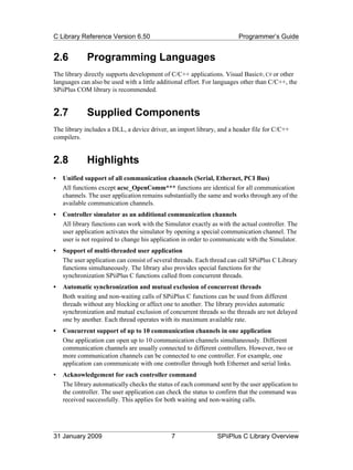 C Library Reference Version 6.50                                         Programmer’s Guide


2.6          Programming Languages
The library directly supports development of C/C++ applications. Visual Basic®, C# or other
languages can also be used with a little additional effort. For languages other than C/C++, the
SPiiPlus COM library is recommended.


2.7          Supplied Components
The library includes a DLL, a device driver, an import library, and a header file for C/C++
compilers.


2.8          Highlights
•   Unified support of all communication channels (Serial, Ethernet, PCI Bus)
    All functions except acsc_OpenComm*** functions are identical for all communication
    channels. The user application remains substantially the same and works through any of the
    available communication channels.
•   Controller simulator as an additional communication channels
    All library functions can work with the Simulator exactly as with the actual controller. The
    user application activates the simulator by opening a special communication channel. The
    user is not required to change his application in order to communicate with the Simulator.
•   Support of multi-threaded user application
    The user application can consist of several threads. Each thread can call SPiiPlus C Library
    functions simultaneously. The library also provides special functions for the
    synchronization SPiiPlus C functions called from concurrent threads.
•   Automatic synchronization and mutual exclusion of concurrent threads
    Both waiting and non-waiting calls of SPiiPlus C functions can be used from different
    threads without any blocking or affect one to another. The library provides automatic
    synchronization and mutual exclusion of concurrent threads so the threads are not delayed
    one by another. Each thread operates with its maximum available rate.
•   Concurrent support of up to 10 communication channels in one application
    One application can open up to 10 communication channels simultaneously. Different
    communication channels are usually connected to different controllers. However, two or
    more communication channels can be connected to one controller. For example, one
    application can communicate with one controller through both Ethernet and serial links.
•   Acknowledgement for each controller command
    The library automatically checks the status of each command sent by the user application to
    the controller. The user application can check the status to confirm that the command was
    received successfully. This applies for both waiting and non-waiting calls.




31 January 2009                               7                 SPiiPlus C Library Overview
 