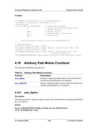 C Library Reference Version 6.50                                        Programmer’s Guide


Example

// example of the waiting call of acsc_MultiPointM
int Axes[] = { ACSC_AXIS_X, ACSC_AXIS_Y, -1 };
int Points[2];
if (!acsc_MultiPointM(Handle,     // communication handle
              0,                  // create the multi-point motion with
                                  // default velocity
              Axes,               // of the axes XY
              0,                  // without dwell in the points
              NULL                // waiting call
              ))
{
       printf("transaction error: %dn", acsc_GetLastError());
}
// add some points
Points[0] = 1000; Points[1] = 1000;
acsc_AddPointM(Handle, Axes, Points, NULL);// from the point 1000, 1000
Points[0] = 2000; Points[1] = 2000;
acsc_AddPointM(Handle, Axes, Points, NULL);// to the point 2000, 2000
                                         // finish the motion
acsc_EndSequenceM(Handle, Axes, NULL);// the end of the multi-point motion




4.19         Arbitrary Path Motion Functions
The Arbitrary Path Motion functions are:

Table 23     Arbitrary Path Motion Functions
Function                            Description
acsc_Spline                         Initiates a single-axis spline motion. The motion follows
                                    an arbitrary path defined by a set of points.
acsc_SplineM                        Initiates a multi-axis spline motion. The motion follows an
                                    arbitrary path defined by a set of points.



4.19.1       acsc_Spline
Description
The function initiates a single-axis spline motion. The motion follows an arbitrary path defined
by a set of points.
Syntax
int acsc_Spline(HANDLE Handle, int Flags, int Axis, double Period,
ACSC_WAITBLOCK* Wait)




31 January 2009                               198                         C Library Functions
 