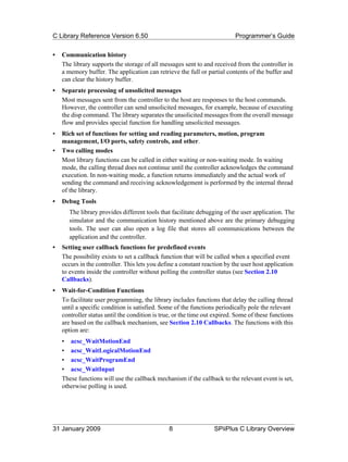 C Library Reference Version 6.50                                           Programmer’s Guide

•   Communication history
    The library supports the storage of all messages sent to and received from the controller in
    a memory buffer. The application can retrieve the full or partial contents of the buffer and
    can clear the history buffer.
•   Separate processing of unsolicited messages
    Most messages sent from the controller to the host are responses to the host commands.
    However, the controller can send unsolicited messages, for example, because of executing
    the disp command. The library separates the unsolicited messages from the overall message
    flow and provides special function for handling unsolicited messages.
•   Rich set of functions for setting and reading parameters, motion, program
    management, I/O ports, safety controls, and other.
•   Two calling modes
    Most library functions can be called in either waiting or non-waiting mode. In waiting
    mode, the calling thread does not continue until the controller acknowledges the command
    execution. In non-waiting mode, a function returns immediately and the actual work of
    sending the command and receiving acknowledgement is performed by the internal thread
    of the library.
•   Debug Tools
       The library provides different tools that facilitate debugging of the user application. The
       simulator and the communication history mentioned above are the primary debugging
       tools. The user can also open a log file that stores all communications between the
       application and the controller.
•   Setting user callback functions for predefined events
    The possibility exists to set a callback function that will be called when a specified event
    occurs in the controller. This lets you define a constant reaction by the user host application
    to events inside the controller without polling the controller status (see Section 2.10
    Callbacks).
•   Wait-for-Condition Functions
    To facilitate user programming, the library includes functions that delay the calling thread
    until a specific condition is satisfied. Some of the functions periodically pole the relevant
    controller status until the condition is true, or the time out expired. Some of these functions
    are based on the callback mechanism, see Section 2.10 Callbacks. The functions with this
    option are:
    • acsc_WaitMotionEnd
    • acsc_WaitLogicalMotionEnd
    • acsc_WaitProgramEnd
    • acsc_WaitInput
    These functions will use the callback mechanism if the callback to the relevant event is set,
    otherwise polling is used.




31 January 2009                                 8                 SPiiPlus C Library Overview
 