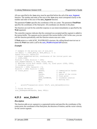 C Library Reference Version 6.50                                           Programmer’s Guide

All axes specified in the Axes array must be specified before the call of the acsc_Segment
function. The number and order of the axes in the Axes array must correspond exactly to the
number and order of the axes of the acsc_Segment function.
The parameter Center specifies the coordinates of the arc center. The parameter FinalPoint
specifies the coordinates of the final point. All coordinates are absolute in the plane.
The function can wait for the controller response or can return immediately as specified by the
Wait argument.
The controller response indicates that the command was accepted and the segment is added to
the motion buffer. The segment can be rejected if the motion buffer is full. In this case, you can
call this function periodically until the function returns non-zero value.
If Wait points to a valid ACSC_WAITBLOCK structure, the calling thread must not use or
delete the Wait item until a call to the acsc_WaitForAsyncCall function.
Example

// example of the waiting call of acsc_Arc1
int Axes[] = { ACSC_AXIS_X, ACSC_AXIS_Y, -1 };
double Point[2], Center[2];
// create segmented motion, coordinates of the initial point are
// (1000,1000)
Point[0] = 1000; Point[1] = 1000;
acsc_Segment(Handle, 0, Axes, Point, NULL);
// describe circle with center (1000, 0), final point (1000, 1000),
// clockwise rotation
Center[0] = 1000; Center[1] = 0;
Point[0] = 1000; Point[1] = 1000;
if (!acsc_Arc1(            Handle,             // communication handle
                           Axes,               // axes XY
                           Center,             // center of the circle
                           Point,              // final point
                           ACSC_CLOCKWISE,     // clockwise rotation
                           NULL                // waiting call
                           ))
{
       printf("transaction error: %dn", acsc_GetLastError());
}
// finish the motion
acsc_EndSequenceM(Handle, Axes, NULL);



4.21.5       acsc_ExtArc1
Description
The function adds an arc segment to a segmented motion and specifies the coordinates of the
center point, the coordinates of the final point, the direction of rotation, and the vector velocity
for the current segment.




31 January 2009                                 222                          C Library Functions
 