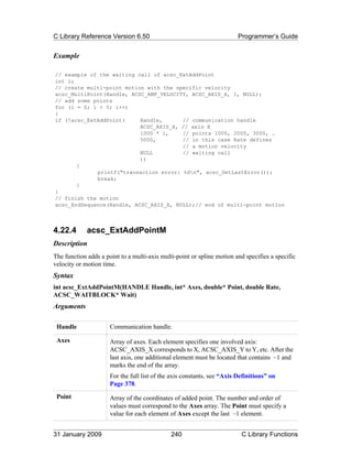 C Library Reference Version 6.50                                         Programmer’s Guide


Example

// example of the waiting call of acsc_ExtAddPoint
int i;
// create multi-point motion with the specific velocity
acsc_MultiPoint(Handle, ACSC_AMF_VELOCITY, ACSC_AXIS_X, 1, NULL);
// add some points
for (i = 0; i < 5; i++)
{
if (!acsc_ExtAddPoint(     Handle,      // communication handle
                           ACSC_AXIS_X, // axis X
                           1000 * i,    // points 1000, 2000, 3000, …
                           5000,        // in this case Rate defines
                                        // a motion velocity
                           NULL         // waiting call
                           ))
       {
             printf("transaction error: %dn", acsc_GetLastError());
             break;
       }
}
// finish the motion
acsc_EndSequence(Handle, ACSC_AXIS_X, NULL);// end of multi-point motion



4.22.4       acsc_ExtAddPointM
Description
The function adds a point to a multi-axis multi-point or spline motion and specifies a specific
velocity or motion time.
Syntax
int acsc_ExtAddPointM(HANDLE Handle, int* Axes, double* Point, double Rate,
ACSC_WAITBLOCK* Wait)
Arguments

 Handle               Communication handle.

 Axes                 Array of axes. Each element specifies one involved axis:
                      ACSC_AXIS_X corresponds to X, ACSC_AXIS_Y to Y, etc. After the
                      last axis, one additional element must be located that contains –1 and
                      marks the end of the array.
                      For the full list of the axis constants, see “Axis Definitions” on
                      Page 378.
 Point                Array of the coordinates of added point. The number and order of
                      values must correspond to the Axes array. The Point must specify a
                      value for each element of Axes except the last –1 element.


31 January 2009                               240                         C Library Functions
 