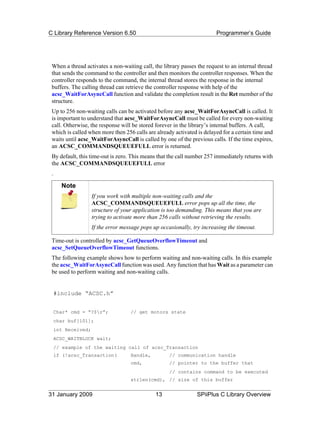 C Library Reference Version 6.50                                          Programmer’s Guide




 When a thread activates a non-waiting call, the library passes the request to an internal thread
 that sends the command to the controller and then monitors the controller responses. When the
 controller responds to the command, the internal thread stores the response in the internal
 buffers. The calling thread can retrieve the controller response with help of the
 acsc_WaitForAsyncCall function and validate the completion result in the Ret member of the
 structure.
 Up to 256 non-waiting calls can be activated before any acsc_WaitForAsyncCall is called. It
 is important to understand that acsc_WaitForAsyncCall must be called for every non-waiting
 call. Otherwise, the response will be stored forever in the library’s internal buffers. A call,
 which is called when more then 256 calls are already activated is delayed for a certain time and
 waits until acsc_WaitForAsyncCall is called by one of the previous calls. If the time expires,
 an ACSC_COMMANDSQUEUEFULL error is returned.
 By default, this time-out is zero. This means that the call number 257 immediately returns with
 the ACSC_COMMANDSQUEUEFULL error
 .

       Note
                     If you work with multiple non-waiting calls and the
                     ACSC_COMMANDSQUEUEFULL error pops up all the time, the
                     structure of your application is too demanding. This means that you are
                     trying to activate more than 256 calls without retrieving the results.
                     If the error message pops up occasionally, try increasing the timeout.

 Time-out is controlled by acsc_GetQueueOverflowTimeout and
 acsc_SetQueueOverflowTimeout functions.
 The following example shows how to perform waiting and non-waiting calls. In this example
 the acsc_WaitForAsyncCall function was used. Any function that has Wait as a parameter can
 be used to perform waiting and non-waiting calls.


     #include “ACSC.h”


     Char* cmd = “?$r”;             // get motors state
     char buf[101];
     int Received;
     ACSC_WAITBLOCK wait;
     // example of the waiting call of acsc_Transaction
     if (!acsc_Transaction(          Handle,          // communication handle
                                     cmd,             // pointer to the buffer that
                                                      // contains command to be executed
                                     strlen(cmd), // size of this buffer


31 January 2009                                 13               SPiiPlus C Library Overview
 