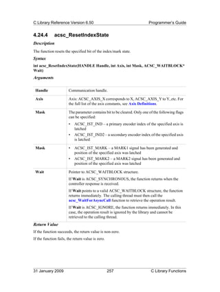 C Library Reference Version 6.50                                         Programmer’s Guide


4.24.4        acsc_ResetIndexState
Description
The function resets the specified bit of the index/mark state.
Syntax
int acsc_ResetIndexState(HANDLE Handle, int Axis, int Mask, ACSC_WAITBLOCK*
Wait)
Arguments

 Handle                Communication handle.

 Axis                  Axis: ACSC_AXIS_X corresponds to X, ACSC_AXIS_Y to Y, etc. For
                       the full list of the axis constants, see Axis Definitions.

 Mask                  The parameter contains bit to be cleared. Only one of the following flags
                       can be specified:
                       •   ACSC_IST_IND – a primary encoder index of the specified axis is
                           latched
                       •   ACSC_IST_IND2 – a secondary encoder index of the specified axis
                           is latched

 Mask                  •   ACSC_IST_MARK – a MARK1 signal has been generated and
                           position of the specified axis was latched
                       •   ACSC_IST_MARK2 – a MARK2 signal has been generated and
                           position of the specified axis was latched

 Wait                  Pointer to ACSC_WAITBLOCK structure.
                       If Wait is ACSC_SYNCHRONOUS, the function returns when the
                       controller response is received.
                       If Wait points to a valid ACSC_WAITBLOCK structure, the function
                       returns immediately. The calling thread must then call the
                       acsc_WaitForAsyncCall function to retrieve the operation result.
                       If Wait is ACSC_IGNORE, the function returns immediately. In this
                       case, the operation result is ignored by the library and cannot be
                       retrieved to the calling thread.
Return Value
If the function succeeds, the return value is non-zero.
If the function fails, the return value is zero.




31 January 2009                                    257                     C Library Functions
 