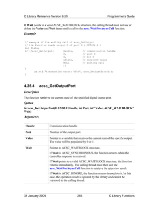 C Library Reference Version 6.50                                           Programmer’s Guide

If Wait points to a valid ACSC_WAITBLOCK structure, the calling thread must not use or
delete the Value and Wait items until a call to the acsc_WaitForAsyncCall function.
Example

// example of the waiting call of acsc_GetOutput
// the function reads output 0 of port 0 ( OUT(0).0 )
int State;
if (!acsc_GetOutput(       Handle,      // communication handle
                           0,           // port 0
                           0,           // bit 0
                           &State,      // received value
                           NULL         // waiting call
                           ))
{
       printf("transaction error: %dn", acsc_GetLastError());
}



4.25.4       acsc_GetOutputPort
Description
The function retrieves the current state of the specified digital output port.
Syntax
int acsc_GetOutputPort(HANDLE Handle, int Port, int* Value, ACSC_WAITBLOCK*
Wait)
Arguments

 Handle               Communication handle.

 Port                 Number of the output port.

 Value                Pointer to a variable that receives the current state of the specific output.
                      The value will be populated by 0 or 1.

 Wait                 Pointer to ACSC_WAITBLOCK structure.
                      If Wait is ACSC_SYNCHRONOUS, the function returns when the
                      controller response is received.
                      If Wait points to a valid ACSC_WAITBLOCK structure, the function
                      returns immediately. The calling thread must then call the
                      acsc_WaitForAsyncCall function to retrieve the operation result.
                      If Wait is ACSC_IGNORE, the function returns immediately. In this
                      case, the operation result is ignored by the library and cannot be
                      retrieved to the calling thread.




31 January 2009                                265                           C Library Functions
 