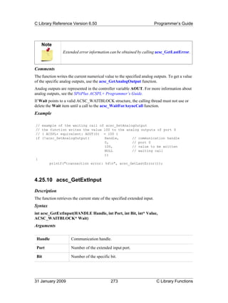 C Library Reference Version 6.50                                            Programmer’s Guide




     Note
                 Extended error information can be obtained by calling acsc_GetLastError.



Comments
The function writes the current numerical value to the specified analog outputs. To get a value
of the specific analog outputs, use the acsc_GetAnalogOutput function.
Analog outputs are represented in the controller variable AOUT. For more information about
analog outputs, see the SPiiPlus ACSPL+ Programmer’s Guide.
If Wait points to a valid ACSC_WAITBLOCK structure, the calling thread must not use or
delete the Wait item until a call to the acsc_WaitForAsyncCall function.
Example

//   example of the waiting call of acsc_SetAnalogOutput
//   the function writes the value 100 to the analog outputs of port 0
//   ( ACSPL+ equivalent: AOUT(0) = 100 )
if   (!acsc_SetAnalogOutput(       Handle,       // communication handle
                                   0,            // port 0
                                   100,          // value to be written
                                   NULL          // waiting call
                                   ))
{
         printf("transaction error: %dn", acsc_GetLastError());



4.25.10 acsc_GetExtInput
Description
The function retrieves the current state of the specified extended input.
Syntax
int acsc_GetExtInput(HANDLE Handle, int Port, int Bit, int* Value,
ACSC_WAITBLOCK* Wait)
Arguments

 Handle               Communication handle.

 Port                 Number of the extended input port.

 Bit                  Number of the specific bit.




31 January 2009                               273                            C Library Functions
 