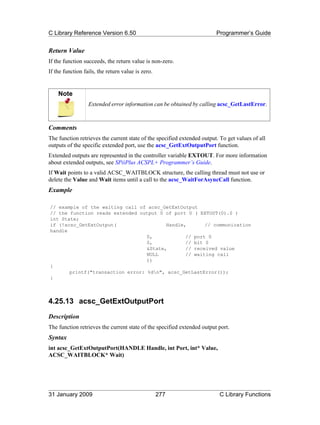 C Library Reference Version 6.50                                         Programmer’s Guide


Return Value
If the function succeeds, the return value is non-zero.
If the function fails, the return value is zero.


    Note
                  Extended error information can be obtained by calling acsc_GetLastError.



Comments
The function retrieves the current state of the specified extended output. To get values of all
outputs of the specific extended port, use the acsc_GetExtOutputPort function.
Extended outputs are represented in the controller variable EXTOUT. For more information
about extended outputs, see SPiiPlus ACSPL+ Programmer’s Guide.
If Wait points to a valid ACSC_WAITBLOCK structure, the calling thread must not use or
delete the Value and Wait items until a call to the acsc_WaitForAsyncCall function.
Example

// example of the waiting call of acsc_GetExtOutput
// the function reads extended output 0 of port 0 ( EXTOUT(0).0 )
int State;
if (!acsc_GetExtOutput(                  Handle,       // communication
handle
                                  0,            // port 0
                                  0,            // bit 0
                                  &State,       // received value
                                  NULL          // waiting call
                                  ))
{
       printf("transaction error: %dn", acsc_GetLastError());
}



4.25.13 acsc_GetExtOutputPort
Description
The function retrieves the current state of the specified extended output port.
Syntax
int acsc_GetExtOutputPort(HANDLE Handle, int Port, int* Value,
ACSC_WAITBLOCK* Wait)




31 January 2009                                    277                    C Library Functions
 