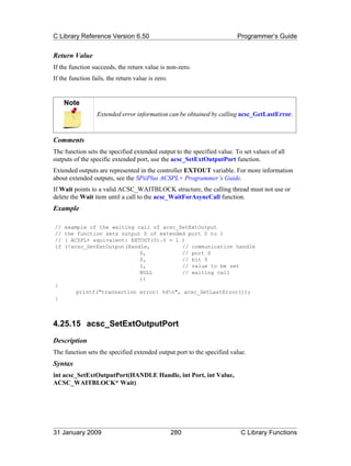 C Library Reference Version 6.50                                         Programmer’s Guide


Return Value
If the function succeeds, the return value is non-zero.
If the function fails, the return value is zero.


     Note
                  Extended error information can be obtained by calling acsc_GetLastError.



Comments
The function sets the specified extended output to the specified value. To set values of all
outputs of the specific extended port, use the acsc_SetExtOutputPort function.
Extended outputs are represented in the controller EXTOUT variable. For more information
about extended outputs, see the SPiiPlus ACSPL+ Programmer’s Guide.
If Wait points to a valid ACSC_WAITBLOCK structure, the calling thread must not use or
delete the Wait item until a call to the acsc_WaitForAsyncCall function.
Example

//   example of the waiting call of acsc_SetExtOutput
//   the function sets output 0 of extended port 0 to 1
//   ( ACSPL+ equivalent: EXTOUT(0).0 = 1 )
if   (!acsc_SetExtOutput(Handle,          // communication handle
                             0,           // port 0
                             0,           // bit 0
                             1,           // value to be set
                             NULL         // waiting call
                             ))
{
         printf("transaction error: %dn", acsc_GetLastError());
}



4.25.15 acsc_SetExtOutputPort
Description
The function sets the specified extended output port to the specified value.
Syntax
int acsc_SetExtOutputPort(HANDLE Handle, int Port, int Value,
ACSC_WAITBLOCK* Wait)




31 January 2009                                    280                    C Library Functions
 