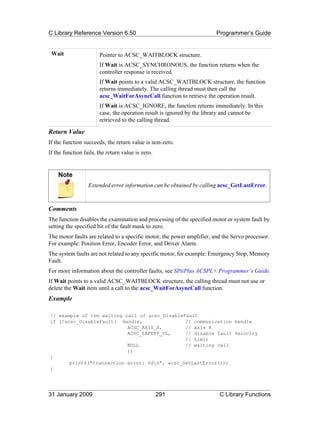 C Library Reference Version 6.50                                        Programmer’s Guide


 Wait                  Pointer to ACSC_WAITBLOCK structure.
                       If Wait is ACSC_SYNCHRONOUS, the function returns when the
                       controller response is received.
                       If Wait points to a valid ACSC_WAITBLOCK structure, the function
                       returns immediately. The calling thread must then call the
                       acsc_WaitForAsyncCall function to retrieve the operation result.
                       If Wait is ACSC_IGNORE, the function returns immediately. In this
                       case, the operation result is ignored by the library and cannot be
                       retrieved to the calling thread.

Return Value
If the function succeeds, the return value is non-zero.
If the function fails, the return value is zero.


    Note
                  Extended error information can be obtained by calling acsc_GetLastError.



Comments
The function disables the examination and processing of the specified motor or system fault by
setting the specified bit of the fault mask to zero.
The motor faults are related to a specific motor, the power amplifier, and the Servo processor.
For example: Position Error, Encoder Error, and Driver Alarm.
The system faults are not related to any specific motor, for example: Emergency Stop, Memory
Fault.
For more information about the controller faults, see SPiiPlus ACSPL+ Programmer’s Guide.
If Wait points to a valid ACSC_WAITBLOCK structure, the calling thread must not use or
delete the Wait item until a call to the acsc_WaitForAsyncCall function.
Example

// example of the waiting call of acsc_DisableFault
if (!acsc_DisableFault( Handle,                // communication handle
                           ACSC_AXIS_X,        // axis X
                           ACSC_SAFETY_VL,     // disable fault Velocity
                                               // Limit
                           NULL                // waiting call
                           ))
{
       printf("transaction error: %dn", acsc_GetLastError());
}




31 January 2009                                    291                   C Library Functions
 