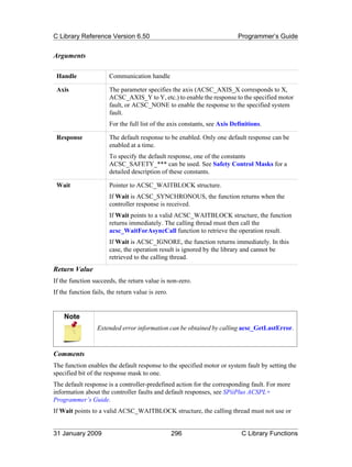 C Library Reference Version 6.50                                           Programmer’s Guide


Arguments

 Handle                Communication handle

 Axis                  The parameter specifies the axis (ACSC_AXIS_X corresponds to X,
                       ACSC_AXIS_Y to Y, etc.) to enable the response to the specified motor
                       fault, or ACSC_NONE to enable the response to the specified system
                       fault.
                       For the full list of the axis constants, see Axis Definitions.

 Response              The default response to be enabled. Only one default response can be
                       enabled at a time.
                       To specify the default response, one of the constants
                       ACSC_SAFETY_*** can be used. See Safety Control Masks for a
                       detailed description of these constants.

 Wait                  Pointer to ACSC_WAITBLOCK structure.
                       If Wait is ACSC_SYNCHRONOUS, the function returns when the
                       controller response is received.
                       If Wait points to a valid ACSC_WAITBLOCK structure, the function
                       returns immediately. The calling thread must then call the
                       acsc_WaitForAsyncCall function to retrieve the operation result.
                       If Wait is ACSC_IGNORE, the function returns immediately. In this
                       case, the operation result is ignored by the library and cannot be
                       retrieved to the calling thread.
Return Value
If the function succeeds, the return value is non-zero.
If the function fails, the return value is zero.


    Note
                  Extended error information can be obtained by calling acsc_GetLastError.



Comments
The function enables the default response to the specified motor or system fault by setting the
specified bit of the response mask to one.
The default response is a controller-predefined action for the corresponding fault. For more
information about the controller faults and default responses, see SPiiPlus ACSPL+
Programmer’s Guide.
If Wait points to a valid ACSC_WAITBLOCK structure, the calling thread must not use or


31 January 2009                                    296                      C Library Functions
 