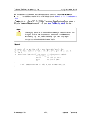 C Library Reference Version 6.50                                     Programmer’s Guide

The inversions of safety inputs are represented in the controller variables SAFINI and
S_SAFINI. For more information about safety inputs, see the SPiiPlus ACSPL+ Programmer’s
Guide.
If Wait points to a valid ACSC_WAITBLOCK structure, the calling thread must not use or
delete the Value and Wait items until a call to the acsc_WaitForAsyncCall function.


   Note
               Some safety inputs can be unavailable in a specific controller model. For
               example, SPiiPlus SA controller does not provide Motor Overheat,
               Preliminary Left Limit, and Preliminary Right Limit safety inputs.
               See specific model documentation for details.

Example

// example of the waiting call of acsc_GetSafetyInputPortInv
// the function reads an inversion of safety input port of the axis X
int State;
if (!acsc_GetSafetyInputPortInv(Handle, // communication handle
                           ACSC_AXIS_X, // axis X
                           &State,      // received value
                           NULL         // waiting call
                           ))
{
       printf("transaction error: %dn", acsc_GetLastError());
}




31 January 2009                            305                        C Library Functions
 