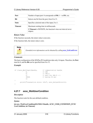 C Library Reference Version 6.50                                          Programmer’s Guide


 Port                 Number of input port: 0 corresponds to IN0, 1 – to IN1, etc.

 Bit                  Selects one bit from the port, from 0 to 31.

 State                Specifies a desired state of the input, 0 or 1.

 Timeout              Maximum waiting time in milliseconds.
                      If Timeout is INFINITE, the function's time-out interval never
                      elapses.

Return Value
If the function succeeds, the return value is non-zero.
If the function fails, the return value is zero.


    Note
                  Extended error information can be obtained by calling acsc_GetLastError.



Comments
The basic configuration of the SPiiPlus PCI model provides only 16 inputs. Therefore, the Port
must be 0, and the Bit can be specified from 0 to 15.
Example

if (!acsc_WaitInput(Handle,                  //    communication handle
              0,                             //    IN0
              0,                             //    IN0.0
              1,                             //    wait for IN0.0 = 1
              30000                          //    during 30 sec
              ))
{
       printf("transaction error:            %dn", acsc_GetLastError());
}




4.27.7        acsc_WaitUserCondition
Description
The function waits for the user-defined condition.
Syntax
int acsc_WaitUserCondition(HANDLE Handle, ACSC_USER_CONDITION_FUNC
UserCondition, int Timeout)



31 January 2009                                    318                     C Library Functions
 