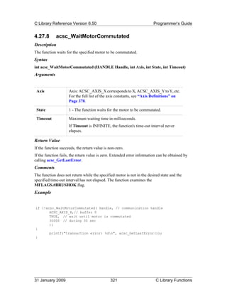 C Library Reference Version 6.50                                         Programmer’s Guide


4.27.8       acsc_WaitMotorCommutated
Description
The function waits for the specified motor to be commutated.
Syntax
int acsc_WaitMotorCommutated (HANDLE Handle, int Axis, int State, int Timeout)
Arguments


 Axis                Axis: ACSC_AXIS_X corresponds to X, ACSC_AXIS_Y to Y, etc.
                     For the full list of the axis constants, see “Axis Definitions” on
                     Page 378.

 State               1 - The function waits for the motor to be commutated.

 Timeout             Maximum waiting time in milliseconds.
                     If Timeout is INFINITE, the function's time-out interval never
                     elapses.

Return Value
If the function succeeds, the return value is non-zero.
If the function fails, the return value is zero. Extended error information can be obtained by
calling acsc_GetLastError.
Comments
The function does not return while the specified motor is not in the desired state and the
specified time-out interval has not elapsed. The function examines the
MFLAGS.#BRUSHOK flag.
Example


if (!acsc_WaitMotorCommutated( Handle, // communication handle
       ACSC_AXIS_X,// buffer 0
       TRUE, // wait until motor is commutated
       30000 // during 30 sec
       ))
{
       printf("transaction error: %dn", acsc_GetLastError());
}




31 January 2009                               321                         C Library Functions
 