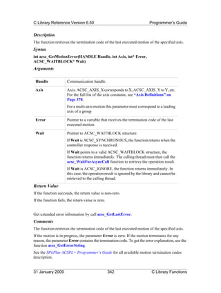 C Library Reference Version 6.50                                            Programmer’s Guide


Description
The function retrieves the termination code of the last executed motion of the specified axis.
Syntax
int acsc_GetMotionError(HANDLE Handle, int Axis, int* Error,
ACSC_WAITBLOCK* Wait)
Arguments

 Handle               Communication handle.

 Axis                 Axis: ACSC_AXIS_X corresponds to X, ACSC_AXIS_Y to Y, etc.
                      For the full list of the axis constants, see “Axis Definitions” on
                      Page 378.
                      For a multi-axis motion this parameter must correspond to a leading
                      axis of a group

 Error                Pointer to a variable that receives the termination code of the last
                      executed motion.

 Wait                 Pointer to ACSC_WAITBLOCK structure.
                      If Wait is ACSC_SYNCHRONOUS, the function returns when the
                      controller response is received.
                      If Wait points to a valid ACSC_WAITBLOCK structure, the
                      function returns immediately. The calling thread must then call the
                      acsc_WaitForAsyncCall function to retrieve the operation result.
                      If Wait is ACSC_IGNORE, the function returns immediately. In
                      this case, the operation result is ignored by the library and cannot be
                      retrieved to the calling thread.
Return Value
If the function succeeds, the return value is non-zero.
If the function fails, the return value is zero.


Get extended error information by call acsc_GetLastError.
Comments
The function retrieves the termination code of the last executed motion of the specified axis.
If the motion is in progress, the parameter Error is zero. If the motion terminates for any
reason, the parameter Error contains the termination code. To get the error explanation, use the
function acsc_GetErrorString.
See the SPiiPlus ACSPL+ Programmer’s Guide for all available motion termination codes
description.


31 January 2009                                    342                       C Library Functions
 