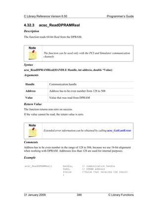 C Library Reference Version 6.50                                      Programmer’s Guide


4.32.3       acsc_ReadDPRAMReal
Description
The function reads 64-bit Real from the DPRAM.


    Note
                 The function can be used only with the PCI and Simulator communication
                 channels

Syntax
acsc_ReadDPRAMReal(HANDLE Handle, int address, double *Value)
Arguments

 Handle               Communication handle

 Address              Address has to be even number from 128 to 508

 Value                Value that was read from DPRAM

Return Value
The function returns non-zero on success.
If the value cannot be read, the return value is zero.


    Note
                 Extended error information can be obtained by calling acsc_GetLastError.



Comments
Address has to be even number in the range of 128 to 504, because we use 16-bit alignment
when working with DPRAM. Addresses less than 128 are used for internal purposes.

Example

acsc_ReadDPRAMReal(                Handle,           // communication handle
                                   0xA0,             // DPRAM address
                                   &Value            //Value that receives the result
                                   )




31 January 2009                                348                     C Library Functions
 