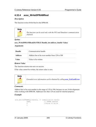 C Library Reference Version 6.50                                     Programmer’s Guide


4.32.4       acsc_WriteDPRAMReal
Description
The function writes 64-bit Real to the DPRAM.


    Note
                 The function can be used only with the PCI and Simulator communication
                 channels

Syntax
acsc_WriteDPRAMReal(HANDLE Handle, int address, double Value)
Arguments

 Handle              Communication handle

 Address             Address has to be even number from 128 to 508

 Value               Value to be written

Return Value
The function returns non-zero on success.
If the value cannot be written, the return value is zero.


    Note
                 Extended error information can be obtained by calling acsc_GetLastError.



Comments
Address has to be even number in the range of 128 to 504, because we use 16-bit alignment
when working with DPRAM. Addresses less than 128 are used for internal purposes.
Example

acsc_WriteDPRAMReal(Handle, // communication handle
             0xA0,               // DPRAM address
             0                   //Value to write
             )




31 January 2009                                349                    C Library Functions
 