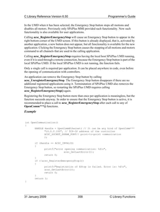 C Library Reference Version 6.50                                         Programmer’s Guide

In the UMD when it has been selected, the Emergency Stop button stops all motions and
disables all motors. Previously only SPiiPlus MMI provided such functionality. Now such
functionality is also available for user applications.
Calling acsc_RegisterEmergencyStop will cause an Emergency Stop button to appear in the
right bottom corner of the UMD screen. If this button is already displayed, that is, activated by
another application, a new button does not appear, but all functionality is available for the new
application. Clicking the Emergency Stop button causes the stopping of all motions and motors
command to all channels that are used in the calling application.
Calling acsc_RegisterEmergencyStop requires having the local host SPiiPlus UMD running,
even if it is used through a remote connection, because the Emergency Stop button is part of the
local SPiiPlus UMD. If the local SPiiPlus UMD is not running, the function fails.
Only a single call is required per application. It can be placed anywhere in code, even before
the opening of communication with controllers.
An application can remove the Emergency Stop button by calling
acsc_UnregisterEmergencyStop. The Emergency Stop button disappears if there are no
additional registered applications using it. Terminatation of SPiiPlus UMD also removes the
Emergency Stop button, so restarting the SPiiPlus UMD requires calling
acsc_RegisterEmergencyStop() again.
Registering the Emergency Stop button more than once per application is meaningless, but the
function succeeds anyway. In order to ensure that the Emergency Stop button is active, it is
recommended to place a call to acsc_RegisterEmergencyStop after each call to any of
OpenComm***() functions.
Example


int OpenCommunication()
{
       HANDLE Handle = OpenCommEthernet( // It can be any kind of OpenComm***
              "10.0.0.100", // TCP-IP address of the controller
              ACSC_SOCKET_DGRAM_PORT// point-to-point communication
              );

         if (Handle == ACSC_INVALID)
         {
                printf("error opening communication: %dn",
                             acsc_GetLastError());
                return 0;
         }
         if (!acsc_RegisterEmergencyStop())
         {
                printf("Registration of EStop is failed. Error is: %dn",
                acsc_GetLastError());
                return 0;
         }
         return 1;
}




31 January 2009                               358                          C Library Functions
 