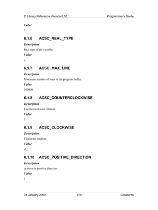 C Library Reference Version 6.50                 Programmer’s Guide


Value
1

6.1.6        ACSC_REAL_TYPE
Description
Real type of the variable.
Value
2

6.1.7        ACSC_MAX_LINE
Description
Maximum number of lines in the program buffer.
Value
100000

6.1.8        ACSC_COUNTERCLOCKWISE
Description
Counterclockwise rotation.
Value
1

6.1.9        ACSC_CLOCKWISE
Description
Clockwise rotation.
Value
-1

6.1.10       ACSC_POSITIVE_DIRECTION
Description
A move in positive direction.
Value
1




31 January 2009                           376             Constants
 